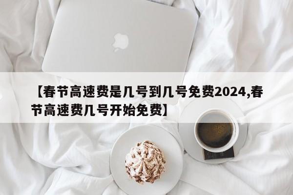 【春节高速费是几号到几号免费2024,春节高速费几号开始免费】