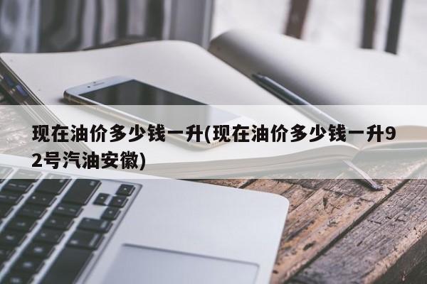 现在油价多少钱一升(现在油价多少钱一升92号汽油安徽)