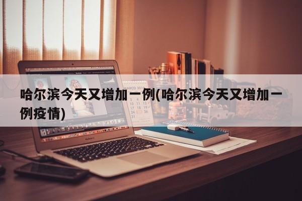 哈尔滨今天又增加一例(哈尔滨今天又增加一例疫情)