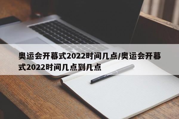 奥运会开幕式2022时间几点/奥运会开幕式2022时间几点到几点