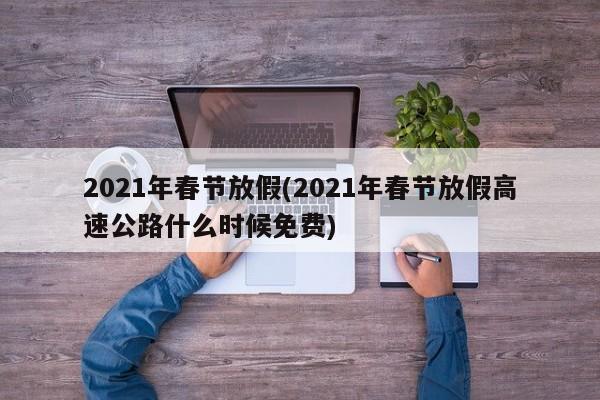 2021年春节放假(2021年春节放假高速公路什么时候免费)