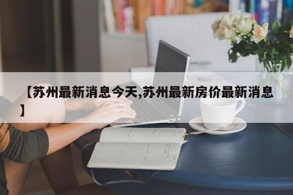 【苏州最新消息今天,苏州最新房价最新消息】