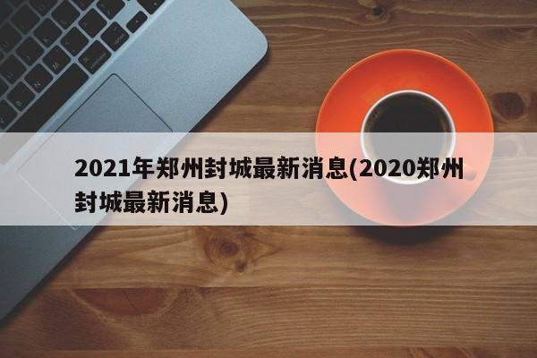 2021年郑州封城最新消息(2020郑州封城最新消息)