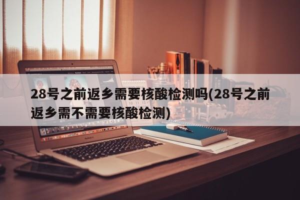 28号之前返乡需要核酸检测吗(28号之前返乡需不需要核酸检测)