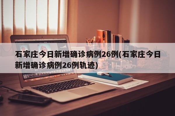 石家庄今日新增确诊病例26例(石家庄今日新增确诊病例26例轨迹)