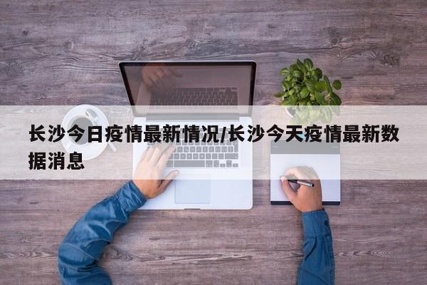 长沙今日疫情最新情况/长沙今天疫情最新数据消息