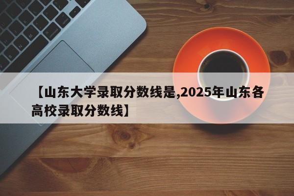 【山东大学录取分数线是,2025年山东各高校录取分数线】