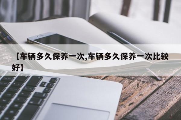 【车辆多久保养一次,车辆多久保养一次比较好】