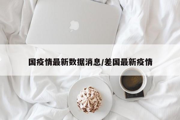 国疫情最新数据消息/差国最新疫情