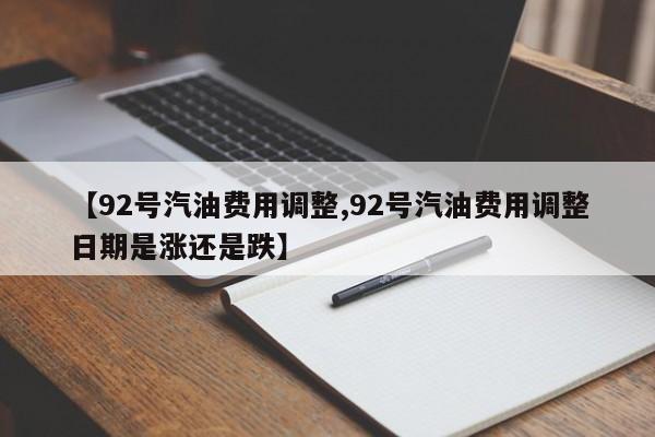 【92号汽油费用调整,92号汽油费用调整日期是涨还是跌】