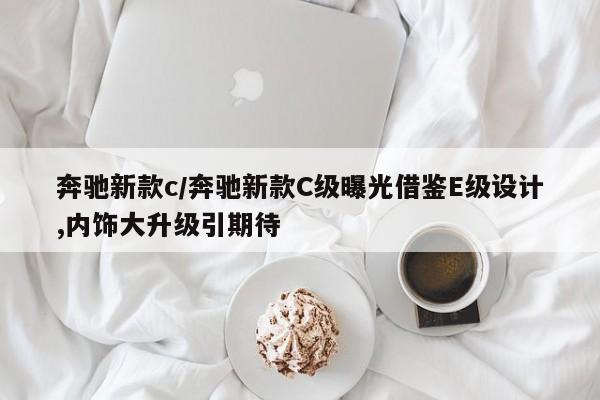 奔驰新款c/奔驰新款C级曝光借鉴E级设计,内饰大升级引期待