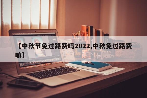 【中秋节免过路费吗2022,中秋免过路费嘛】
