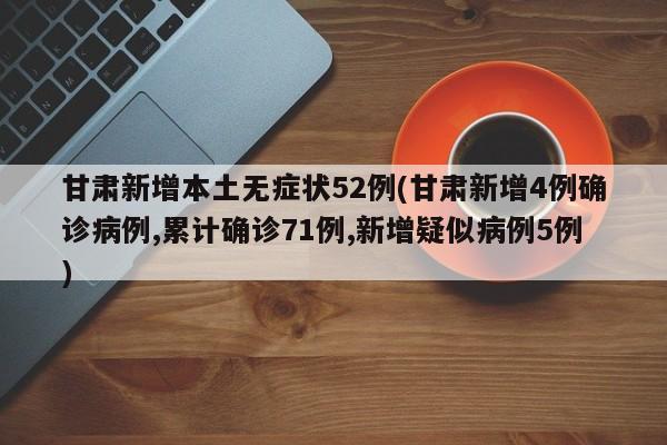 甘肃新增本土无症状52例(甘肃新增4例确诊病例,累计确诊71例,新增疑似病例5例)