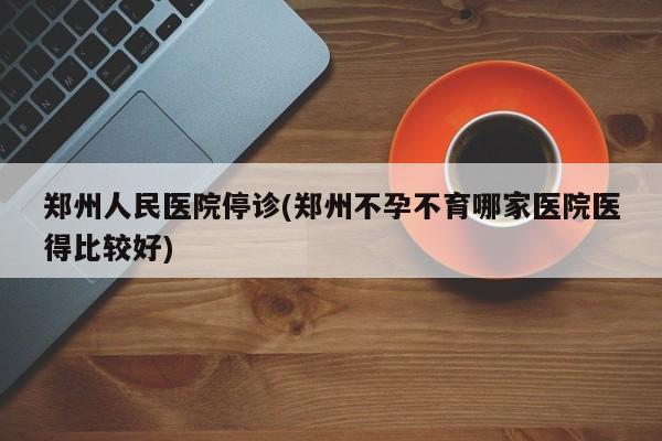 郑州人民医院停诊(郑州不孕不育哪家医院医得比较好)