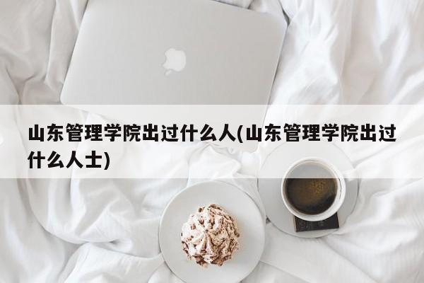 山东管理学院出过什么人(山东管理学院出过什么人士)