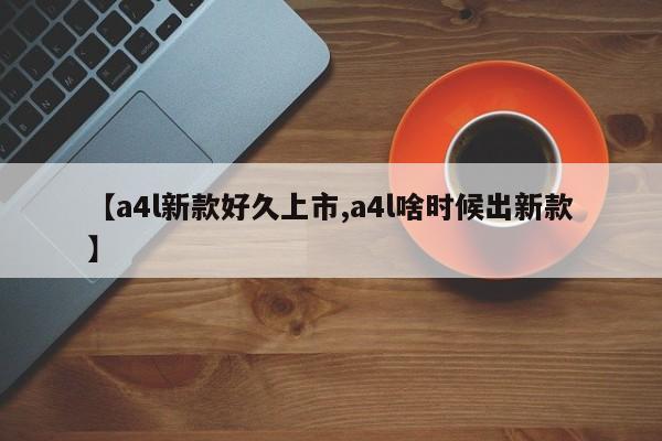【a4l新款好久上市,a4l啥时候出新款】