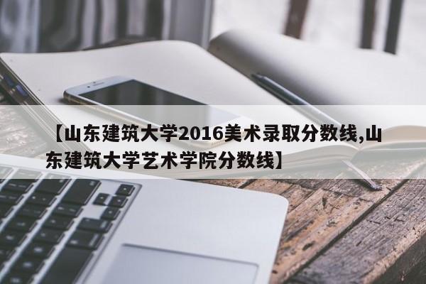【山东建筑大学2016美术录取分数线,山东建筑大学艺术学院分数线】