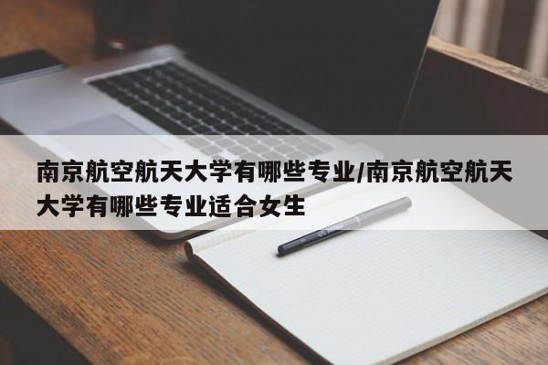 南京航空航天大学有哪些专业/南京航空航天大学有哪些专业适合女生