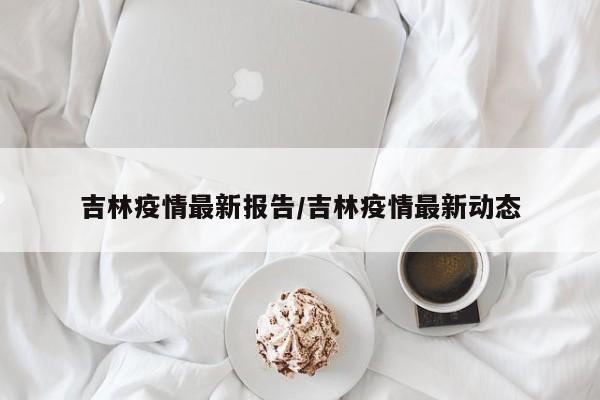 吉林疫情最新报告/吉林疫情最新动态