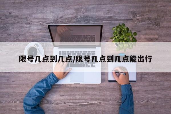 限号几点到几点/限号几点到几点能出行