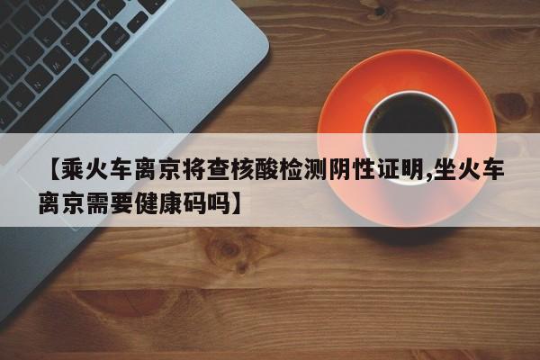 【乘火车离京将查核酸检测阴性证明,坐火车离京需要健康码吗】