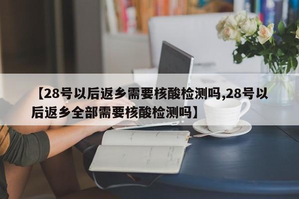 【28号以后返乡需要核酸检测吗,28号以后返乡全部需要核酸检测吗】