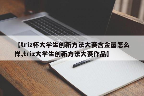 【triz杯大学生创新方法大赛含金量怎么样,triz大学生创新方法大赛作品】