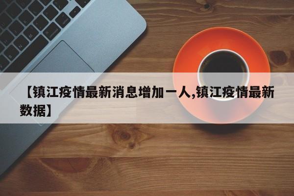 【镇江疫情最新消息增加一人,镇江疫情最新数据】