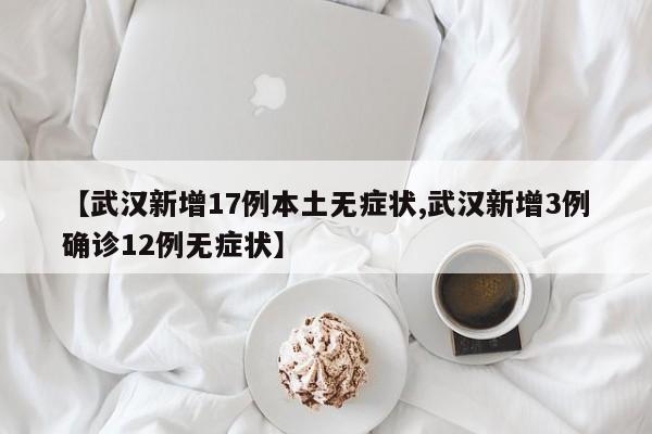 【武汉新增17例本土无症状,武汉新增3例确诊12例无症状】
