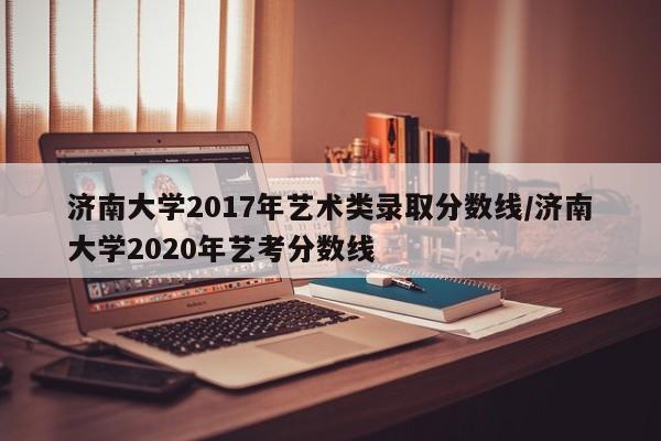 济南大学2017年艺术类录取分数线/济南大学2020年艺考分数线
