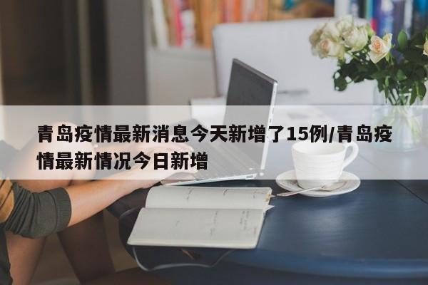 青岛疫情最新消息今天新增了15例/青岛疫情最新情况今日新增