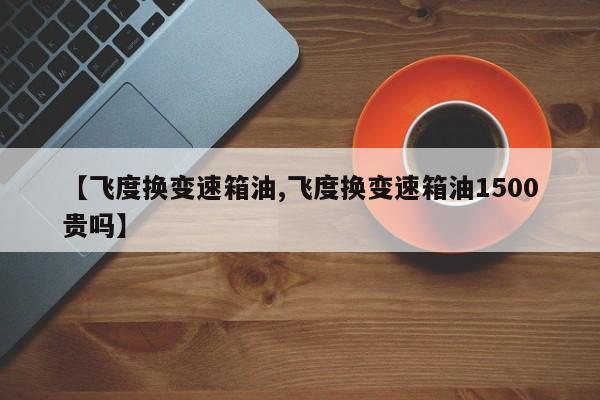 【飞度换变速箱油,飞度换变速箱油1500贵吗】
