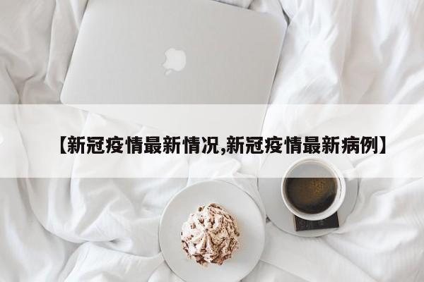【新冠疫情最新情况,新冠疫情最新病例】