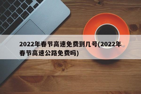 2022年春节高速免费到几号(2022年春节高速公路免费吗)