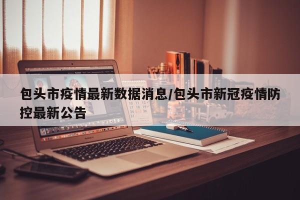 包头市疫情最新数据消息/包头市新冠疫情防控最新公告