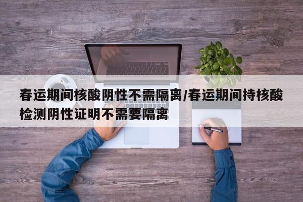 春运期间核酸阴性不需隔离/春运期间持核酸检测阴性证明不需要隔离