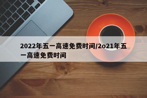 2022年五一高速免费时间/2o21年五一高速免费时间