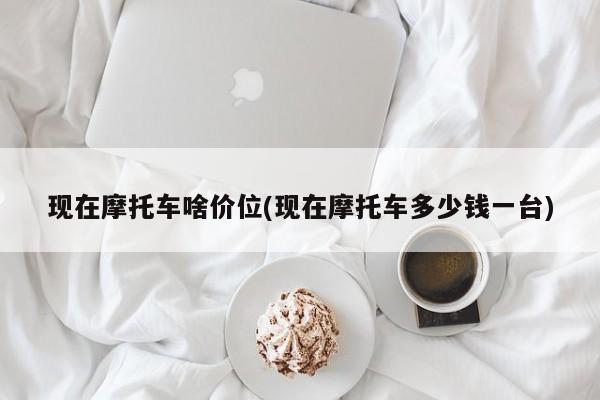 现在摩托车啥价位(现在摩托车多少钱一台)