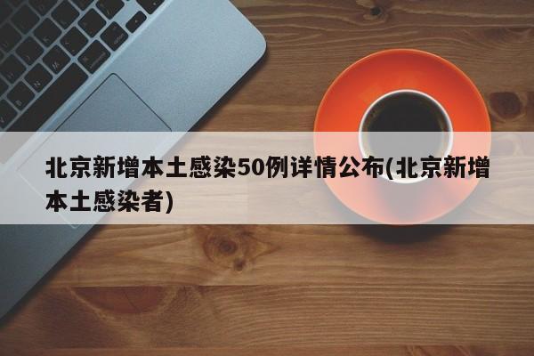 北京新增本土感染50例详情公布(北京新增本土感染者)