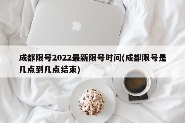 成都限号2022最新限号时间(成都限号是几点到几点结束)