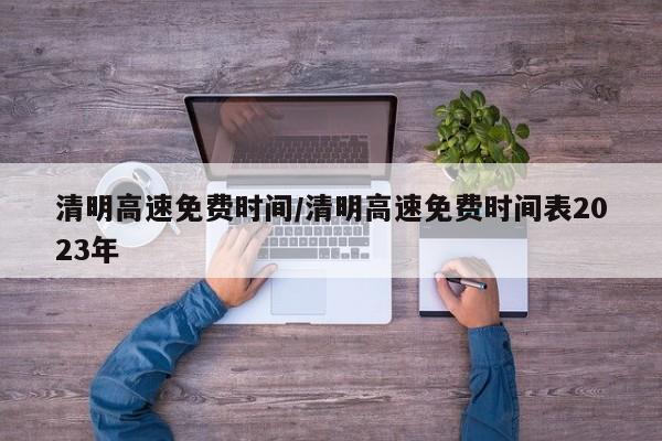 清明高速免费时间/清明高速免费时间表2023年