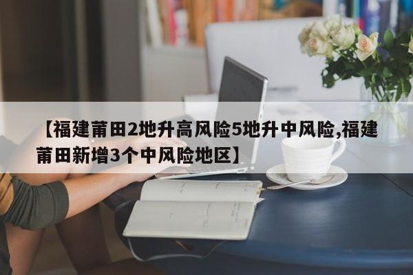 【福建莆田2地升高风险5地升中风险,福建莆田新增3个中风险地区】