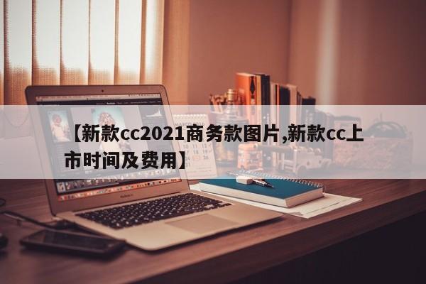 【新款cc2021商务款图片,新款cc上市时间及费用】