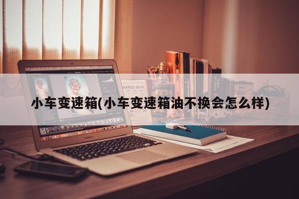 小车变速箱(小车变速箱油不换会怎么样)