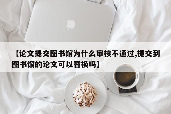 【论文提交图书馆为什么审核不通过,提交到图书馆的论文可以替换吗】