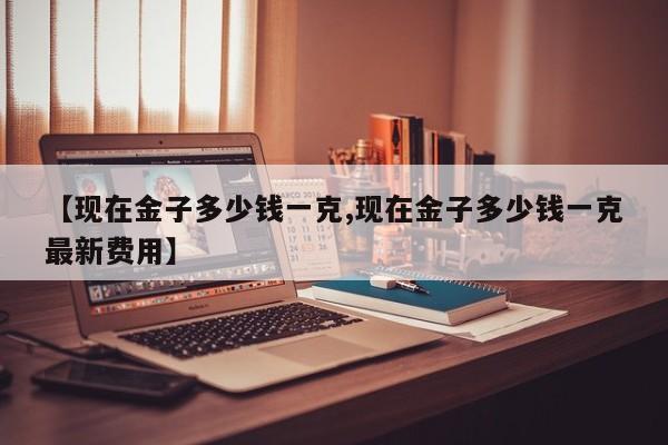 【现在金子多少钱一克,现在金子多少钱一克最新费用】