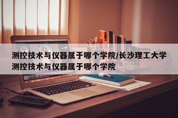 测控技术与仪器属于哪个学院/长沙理工大学测控技术与仪器属于哪个学院