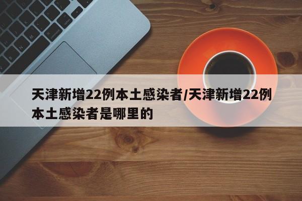 天津新增22例本土感染者/天津新增22例本土感染者是哪里的