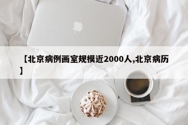 【北京病例画室规模近2000人,北京病历】