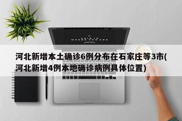 河北新增本土确诊6例分布在石家庄等3市(河北新增4例本地确诊病例具体位置)
